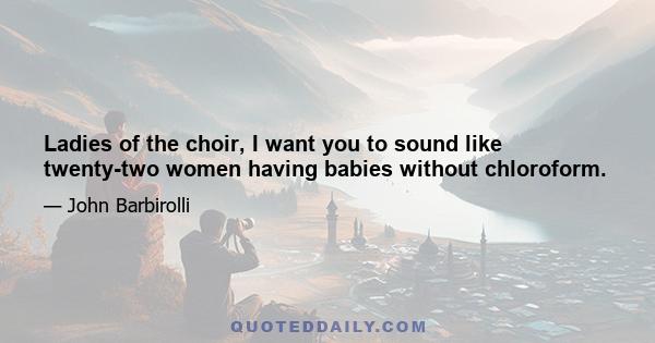 Ladies of the choir, I want you to sound like twenty-two women having babies without chloroform.