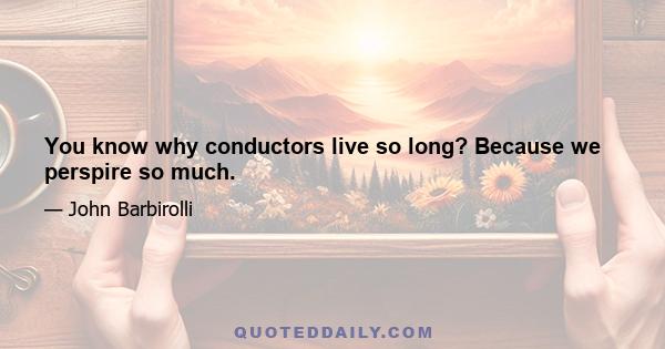 You know why conductors live so long? Because we perspire so much.