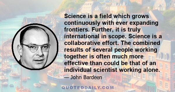 Science is a field which grows continuously with ever expanding frontiers. Further, it is truly international in scope. Science is a collaborative effort. The combined results of several people working together is often 