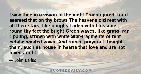 I saw thee in a vision of the night Transfigured; for it seemed that on thy brows The heavens did rest with all their stars, like boughs Laden with blossoms; round thy feet the bright Green waves, like grass, ran