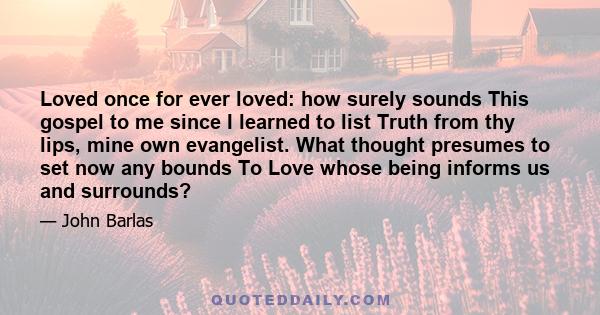 Loved once for ever loved: how surely sounds This gospel to me since I learned to list Truth from thy lips, mine own evangelist. What thought presumes to set now any bounds To Love whose being informs us and surrounds?