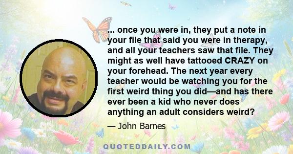 ... once you were in, they put a note in your file that said you were in therapy, and all your teachers saw that file. They might as well have tattooed CRAZY on your forehead. The next year every teacher would be