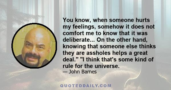 You know, when someone hurts my feelings, somehow it does not comfort me to know that it was deliberate... On the other hand, knowing that someone else thinks they are assholes helps a great deal. I think that's some