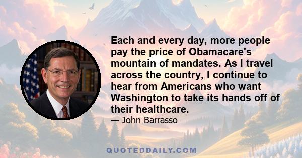 Each and every day, more people pay the price of Obamacare's mountain of mandates. As I travel across the country, I continue to hear from Americans who want Washington to take its hands off of their healthcare.