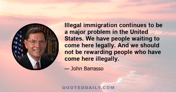 Illegal immigration continues to be a major problem in the United States. We have people waiting to come here legally. And we should not be rewarding people who have come here illegally.