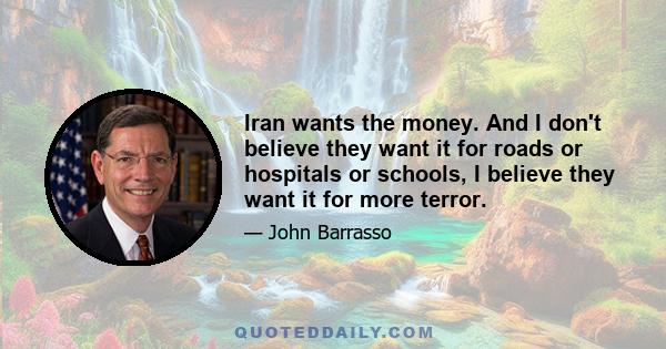 Iran wants the money. And I don't believe they want it for roads or hospitals or schools, I believe they want it for more terror.