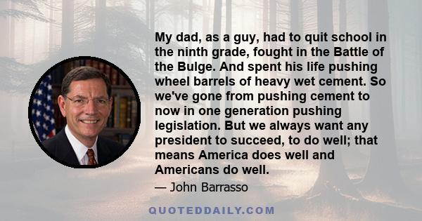 My dad, as a guy, had to quit school in the ninth grade, fought in the Battle of the Bulge. And spent his life pushing wheel barrels of heavy wet cement. So we've gone from pushing cement to now in one generation