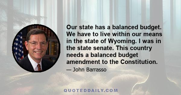 Our state has a balanced budget. We have to live within our means in the state of Wyoming. I was in the state senate. This country needs a balanced budget amendment to the Constitution.