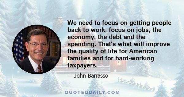 We need to focus on getting people back to work, focus on jobs, the economy, the debt and the spending. That's what will improve the quality of life for American families and for hard-working taxpayers.