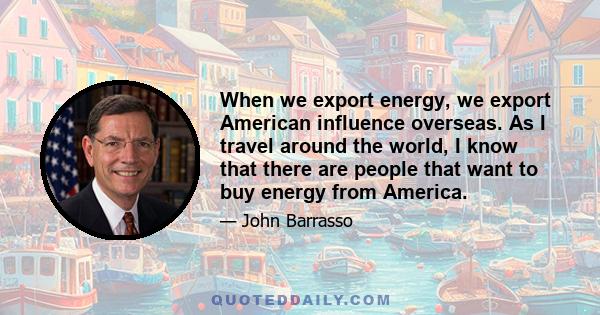 When we export energy, we export American influence overseas. As I travel around the world, I know that there are people that want to buy energy from America.