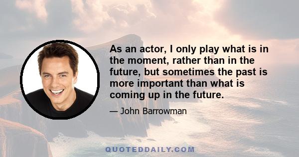 As an actor, I only play what is in the moment, rather than in the future, but sometimes the past is more important than what is coming up in the future.