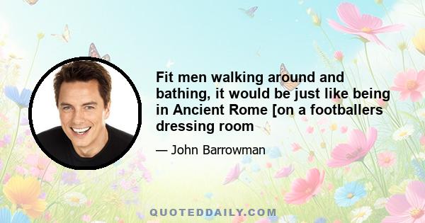 Fit men walking around and bathing, it would be just like being in Ancient Rome [on a footballers dressing room