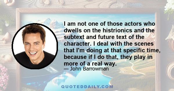 I am not one of those actors who dwells on the histrionics and the subtext and future text of the character. I deal with the scenes that I'm doing at that specific time, because if I do that, they play in more of a real 