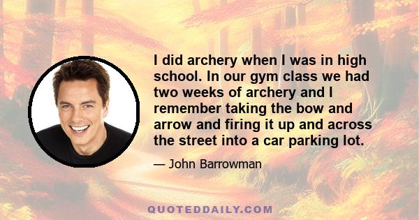 I did archery when I was in high school. In our gym class we had two weeks of archery and I remember taking the bow and arrow and firing it up and across the street into a car parking lot.