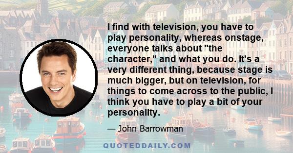 I find with television, you have to play personality, whereas onstage, everyone talks about the character, and what you do. It's a very different thing, because stage is much bigger, but on television, for things to