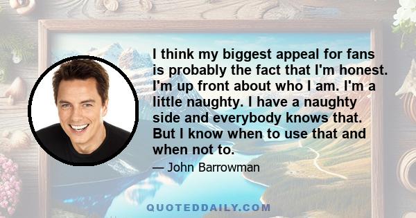 I think my biggest appeal for fans is probably the fact that I'm honest. I'm up front about who I am. I'm a little naughty. I have a naughty side and everybody knows that. But I know when to use that and when not to.