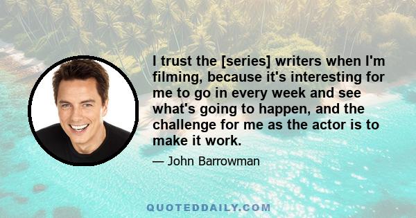 I trust the [series] writers when I'm filming, because it's interesting for me to go in every week and see what's going to happen, and the challenge for me as the actor is to make it work.