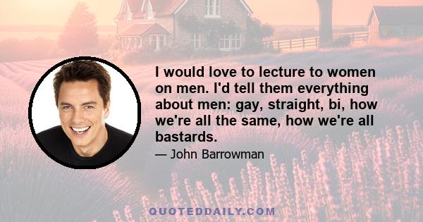 I would love to lecture to women on men. I'd tell them everything about men: gay, straight, bi, how we're all the same, how we're all bastards.