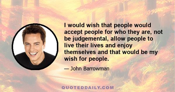 I would wish that people would accept people for who they are, not be judgemental, allow people to live their lives and enjoy themselves and that would be my wish for people.