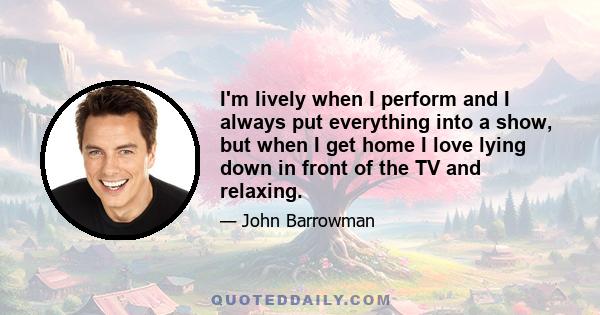 I'm lively when I perform and I always put everything into a show, but when I get home I love lying down in front of the TV and relaxing.