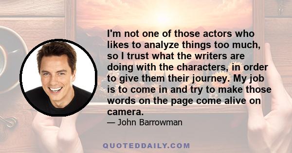 I'm not one of those actors who likes to analyze things too much, so I trust what the writers are doing with the characters, in order to give them their journey. My job is to come in and try to make those words on the