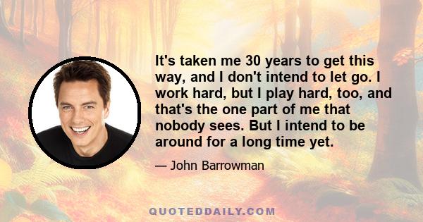 It's taken me 30 years to get this way, and I don't intend to let go. I work hard, but I play hard, too, and that's the one part of me that nobody sees. But I intend to be around for a long time yet.