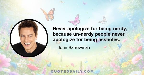 Never apologize for being nerdy, because un-nerdy people never apologize for being assholes.