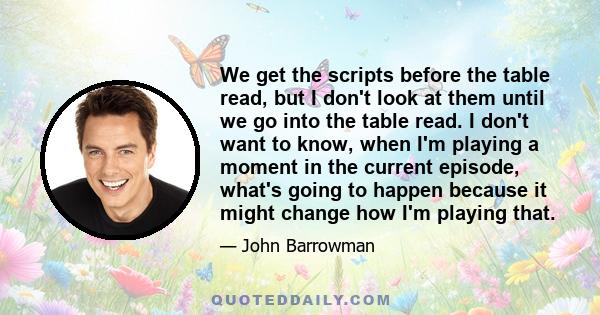 We get the scripts before the table read, but I don't look at them until we go into the table read. I don't want to know, when I'm playing a moment in the current episode, what's going to happen because it might change