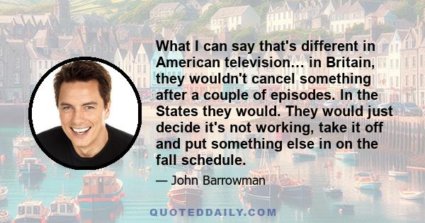 What I can say that's different in American television… in Britain, they wouldn't cancel something after a couple of episodes. In the States they would. They would just decide it's not working, take it off and put