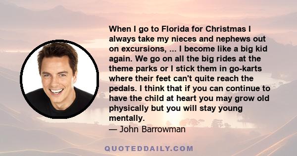 When I go to Florida for Christmas I always take my nieces and nephews out on excursions, ... I become like a big kid again. We go on all the big rides at the theme parks or I stick them in go-karts where their feet