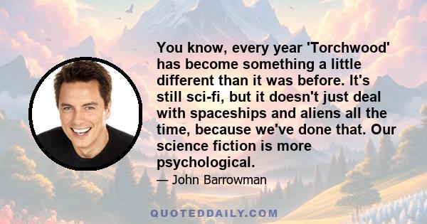 You know, every year 'Torchwood' has become something a little different than it was before. It's still sci-fi, but it doesn't just deal with spaceships and aliens all the time, because we've done that. Our science