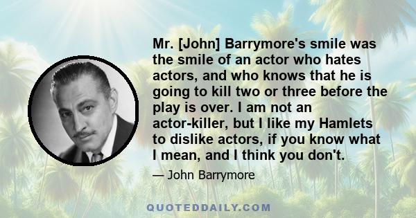 Mr. [John] Barrymore's smile was the smile of an actor who hates actors, and who knows that he is going to kill two or three before the play is over. I am not an actor-killer, but I like my Hamlets to dislike actors, if 