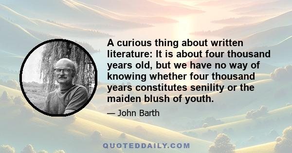 A curious thing about written literature: It is about four thousand years old, but we have no way of knowing whether four thousand years constitutes senility or the maiden blush of youth.