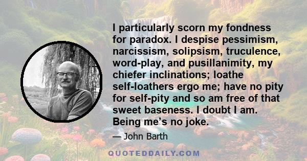 I particularly scorn my fondness for paradox. I despise pessimism, narcissism, solipsism, truculence, word-play, and pusillanimity, my chiefer inclinations; loathe self-loathers ergo me; have no pity for self-pity and