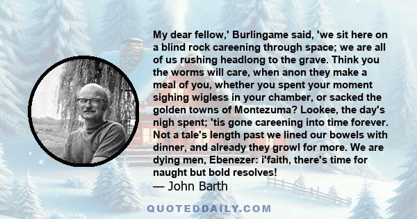 My dear fellow,' Burlingame said, 'we sit here on a blind rock careening through space; we are all of us rushing headlong to the grave. Think you the worms will care, when anon they make a meal of you, whether you spent 