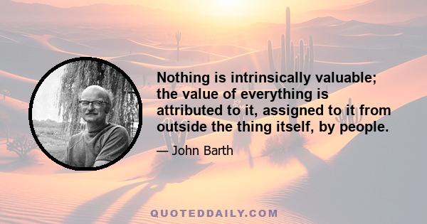 Nothing is intrinsically valuable; the value of everything is attributed to it, assigned to it from outside the thing itself, by people.