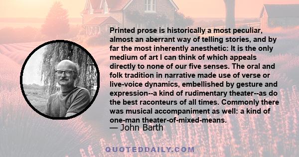 Printed prose is historically a most peculiar, almost an aberrant way of telling stories, and by far the most inherently anesthetic: It is the only medium of art I can think of which appeals directly to none of our five 