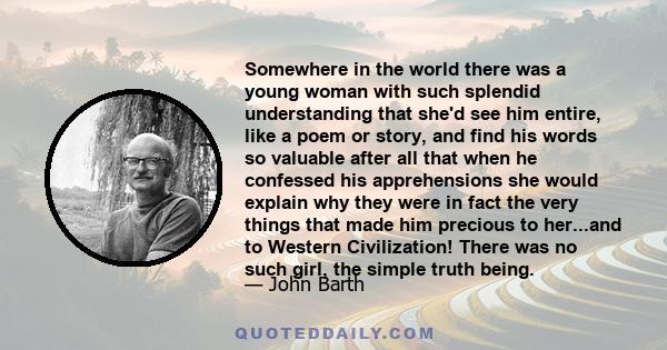 Somewhere in the world there was a young woman with such splendid understanding that she'd see him entire, like a poem or story, and find his words so valuable after all that when he confessed his apprehensions she