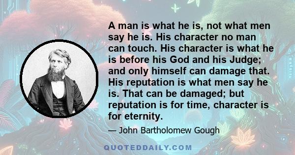 A man is what he is, not what men say he is. His character no man can touch. His character is what he is before his God and his Judge; and only himself can damage that. His reputation is what men say he is. That can be