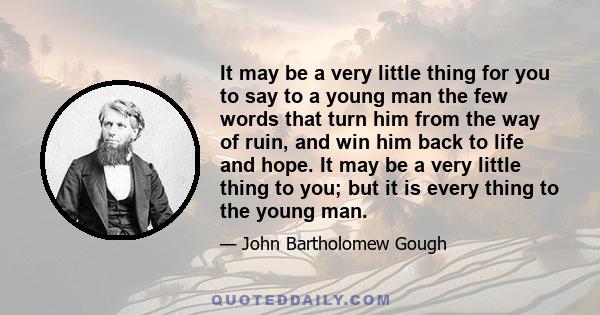 It may be a very little thing for you to say to a young man the few words that turn him from the way of ruin, and win him back to life and hope. It may be a very little thing to you; but it is every thing to the young