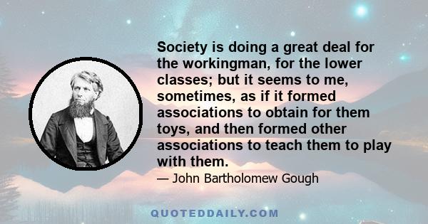 Society is doing a great deal for the workingman, for the lower classes; but it seems to me, sometimes, as if it formed associations to obtain for them toys, and then formed other associations to teach them to play with 