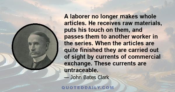 A laborer no longer makes whole articles. He receives raw materials, puts his touch on them, and passes them to another worker in the series. When the articles are quite finished they are carried out of sight by