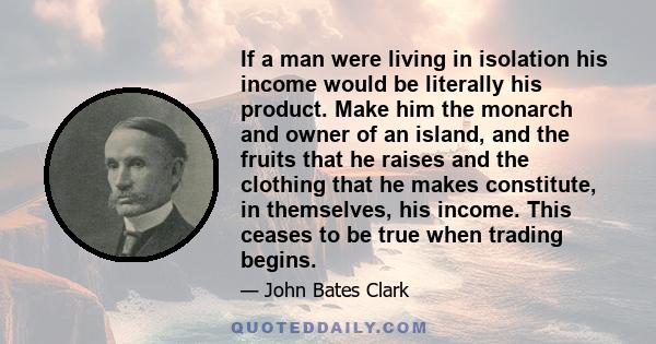 If a man were living in isolation his income would be literally his product. Make him the monarch and owner of an island, and the fruits that he raises and the clothing that he makes constitute, in themselves, his