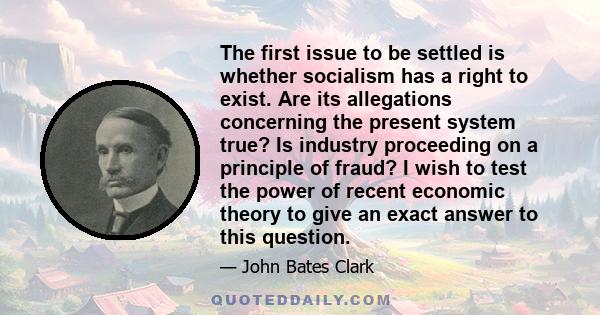 The first issue to be settled is whether socialism has a right to exist. Are its allegations concerning the present system true? Is industry proceeding on a principle of fraud? I wish to test the power of recent