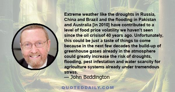 Extreme weather like the droughts in Russia, China and Brazil and the flooding in Pakistan and Australia [in 2010] have contributed to a level of food price volatility we haven't seen since the oil crisisof 40 years