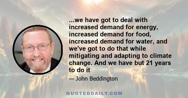 ...we have got to deal with increased demand for energy, increased demand for food, increased demand for water, and we've got to do that while mitigating and adapting to climate change. And we have but 21 years to do it