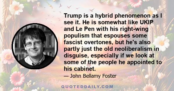 Trump is a hybrid phenomenon as I see it. He is somewhat like UKIP and Le Pen with his right-wing populism that espouses some fascist overtones, but he's also partly just the old neoliberalism in disguise, especially if 