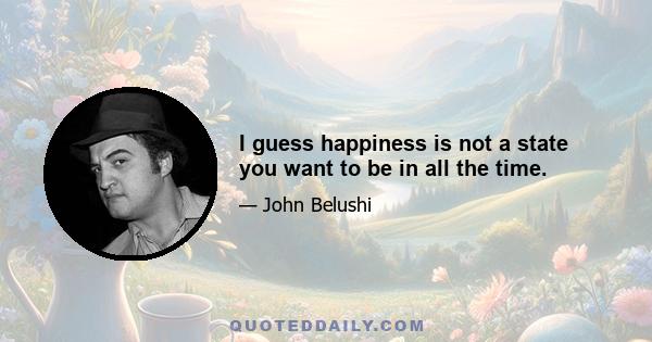 I guess happiness is not a state you want to be in all the time.