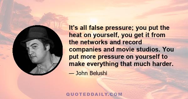 It's all false pressure; you put the heat on yourself, you get it from the networks and record companies and movie studios. You put more pressure on yourself to make everything that much harder.