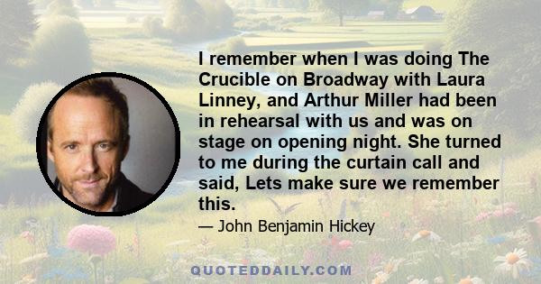 I remember when I was doing The Crucible on Broadway with Laura Linney, and Arthur Miller had been in rehearsal with us and was on stage on opening night. She turned to me during the curtain call and said, Lets make